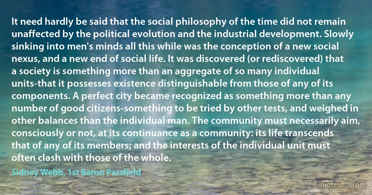 It need hardly be said that the social philosophy of the time did not remain unaffected by the political evolution and the industrial development. Slowly sinking into men's minds all this while was the conception of a new social nexus, and a new end of social life. It was discovered (or rediscovered) that a society is something more than an aggregate of so many individual units-that it possesses existence distinguishable from those of any of its components. A perfect city became recognized as something more than any number of good citizens-something to be tried by other tests, and weighed in other balances than the individual man. The community must necessarily aim, consciously or not, at its continuance as a community: its life transcends that of any of its members; and the interests of the individual unit must often clash with those of the whole. (Sidney Webb, 1st Baron Passfield)