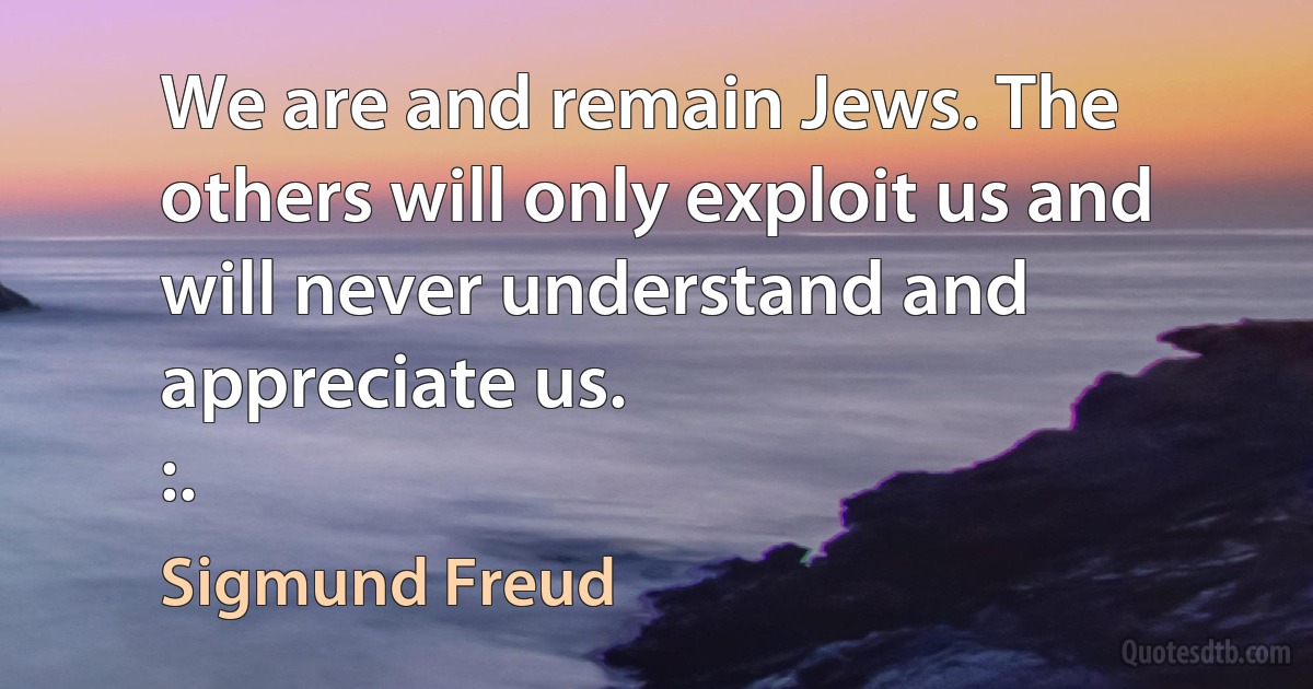 We are and remain Jews. The others will only exploit us and will never understand and appreciate us.
:. (Sigmund Freud)