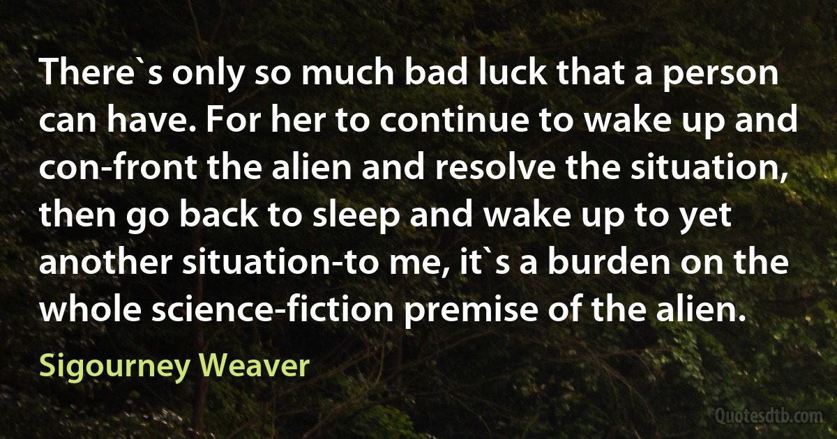 There`s only so much bad luck that a person can have. For her to continue to wake up and con-front the alien and resolve the situation, then go back to sleep and wake up to yet another situation-to me, it`s a burden on the whole science-fiction premise of the alien. (Sigourney Weaver)