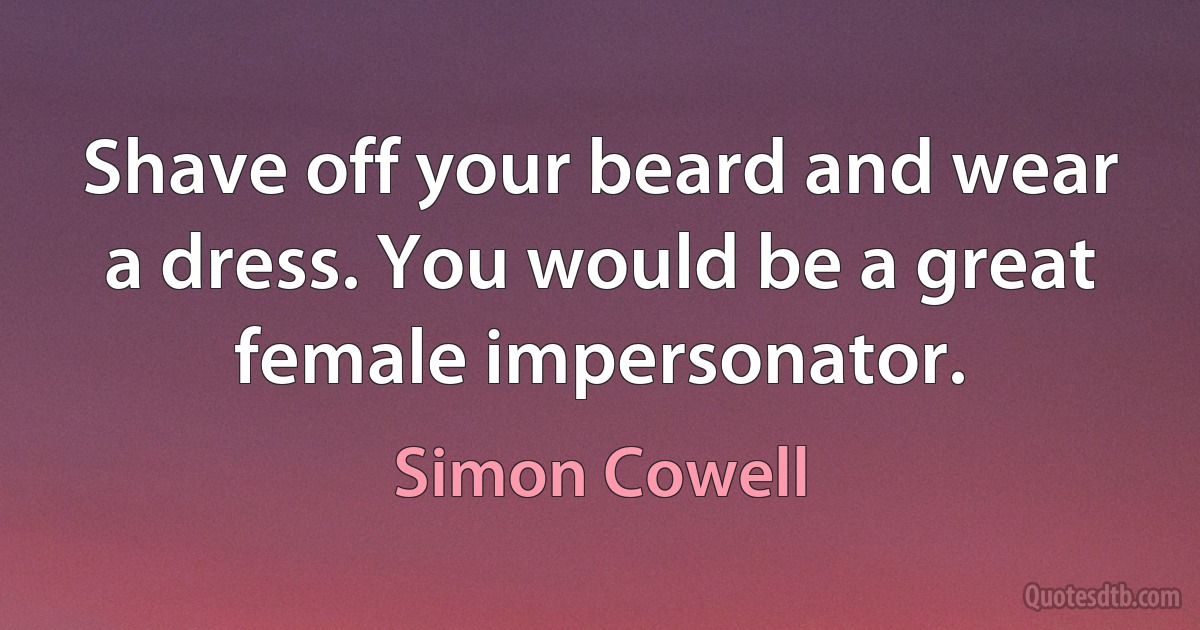 Shave off your beard and wear a dress. You would be a great female impersonator. (Simon Cowell)