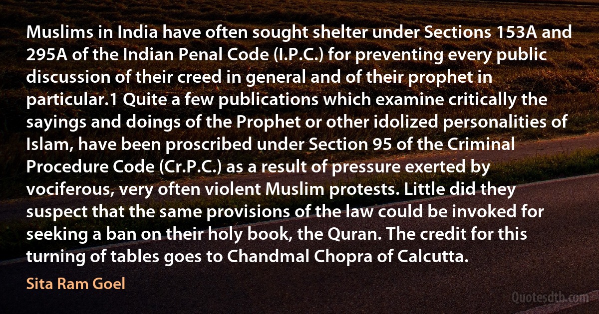 Muslims in India have often sought shelter under Sections 153A and 295A of the Indian Penal Code (I.P.C.) for preventing every public discussion of their creed in general and of their prophet in particular.1 Quite a few publications which examine critically the sayings and doings of the Prophet or other idolized personalities of Islam, have been proscribed under Section 95 of the Criminal Procedure Code (Cr.P.C.) as a result of pressure exerted by vociferous, very often violent Muslim protests. Little did they suspect that the same provisions of the law could be invoked for seeking a ban on their holy book, the Quran. The credit for this turning of tables goes to Chandmal Chopra of Calcutta. (Sita Ram Goel)