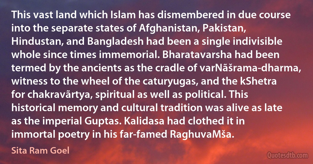 This vast land which Islam has dismembered in due course into the separate states of Afghanistan, Pakistan, Hindustan, and Bangladesh had been a single indivisible whole since times immemorial. Bharatavarsha had been termed by the ancients as the cradle of varNãšrama-dharma, witness to the wheel of the caturyugas, and the kShetra for chakravãrtya, spiritual as well as political. This historical memory and cultural tradition was alive as late as the imperial Guptas. Kalidasa had clothed it in immortal poetry in his far-famed RaghuvaMša. (Sita Ram Goel)