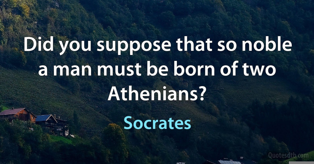 Did you suppose that so noble a man must be born of two Athenians? (Socrates)