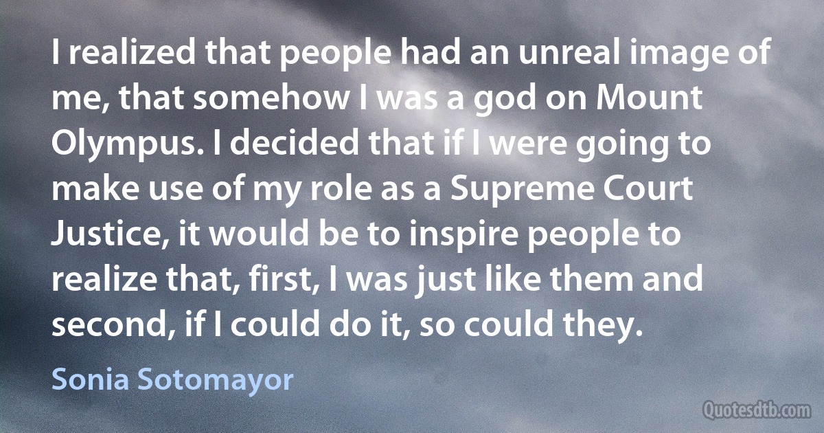 I realized that people had an unreal image of me, that somehow I was a god on Mount Olympus. I decided that if I were going to make use of my role as a Supreme Court Justice, it would be to inspire people to realize that, first, I was just like them and second, if I could do it, so could they. (Sonia Sotomayor)