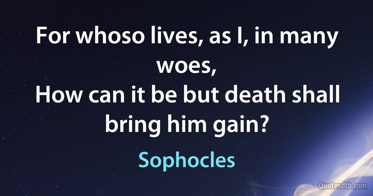 For whoso lives, as I, in many woes,
How can it be but death shall bring him gain? (Sophocles)