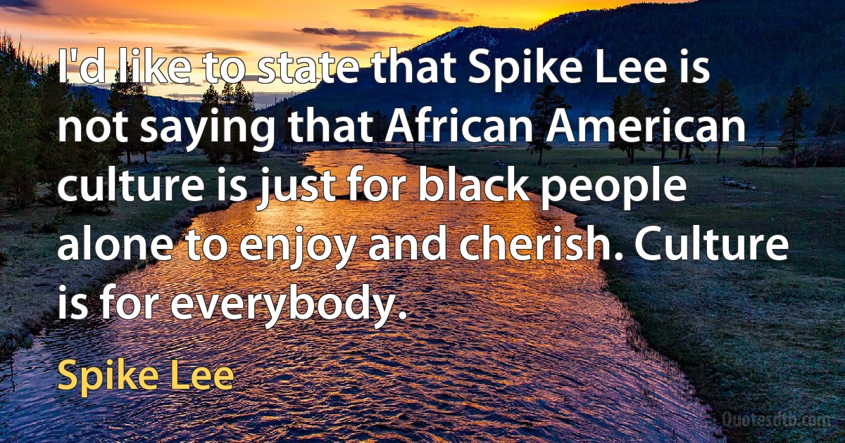 I'd like to state that Spike Lee is not saying that African American culture is just for black people alone to enjoy and cherish. Culture is for everybody. (Spike Lee)