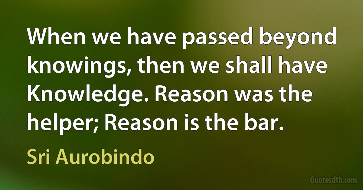 When we have passed beyond knowings, then we shall have Knowledge. Reason was the helper; Reason is the bar. (Sri Aurobindo)