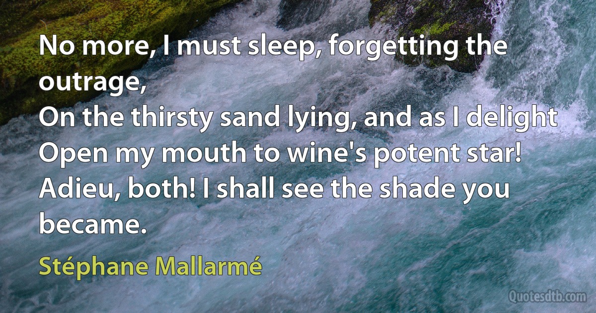 No more, I must sleep, forgetting the outrage,
On the thirsty sand lying, and as I delight
Open my mouth to wine's potent star!
Adieu, both! I shall see the shade you became. (Stéphane Mallarmé)