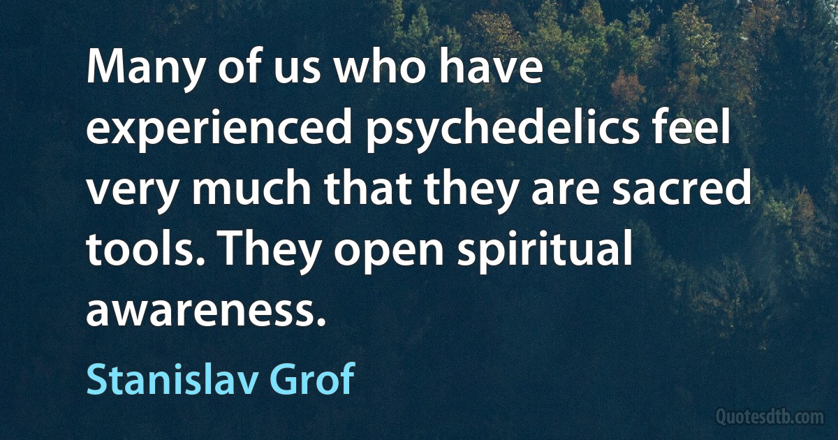 Many of us who have experienced psychedelics feel very much that they are sacred tools. They open spiritual awareness. (Stanislav Grof)