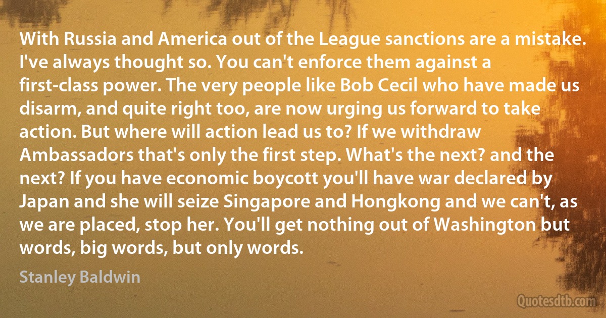 With Russia and America out of the League sanctions are a mistake. I've always thought so. You can't enforce them against a first-class power. The very people like Bob Cecil who have made us disarm, and quite right too, are now urging us forward to take action. But where will action lead us to? If we withdraw Ambassadors that's only the first step. What's the next? and the next? If you have economic boycott you'll have war declared by Japan and she will seize Singapore and Hongkong and we can't, as we are placed, stop her. You'll get nothing out of Washington but words, big words, but only words. (Stanley Baldwin)