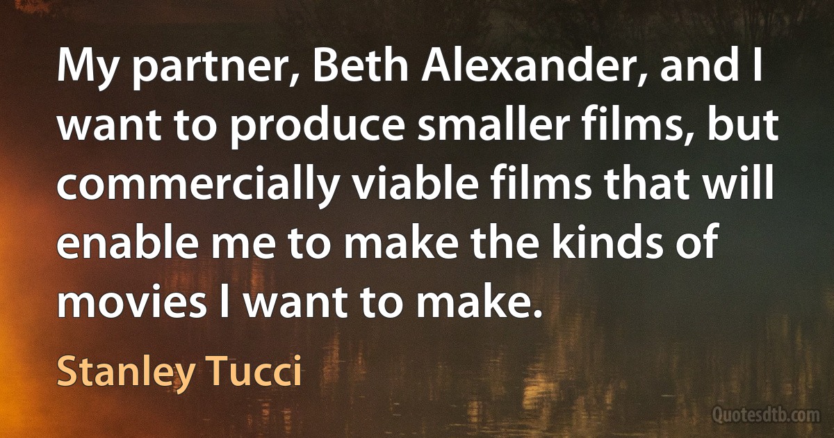 My partner, Beth Alexander, and I want to produce smaller films, but commercially viable films that will enable me to make the kinds of movies I want to make. (Stanley Tucci)