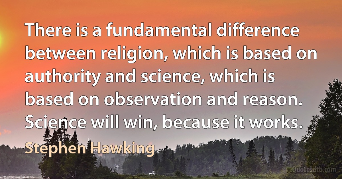 There is a fundamental difference between religion, which is based on authority and science, which is based on observation and reason. Science will win, because it works. (Stephen Hawking)