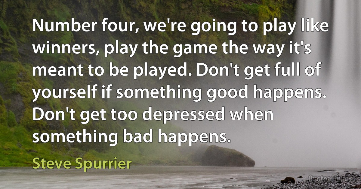 Number four, we're going to play like winners, play the game the way it's meant to be played. Don't get full of yourself if something good happens. Don't get too depressed when something bad happens. (Steve Spurrier)