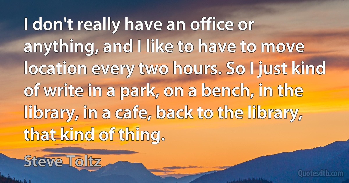 I don't really have an office or anything, and I like to have to move location every two hours. So I just kind of write in a park, on a bench, in the library, in a cafe, back to the library, that kind of thing. (Steve Toltz)