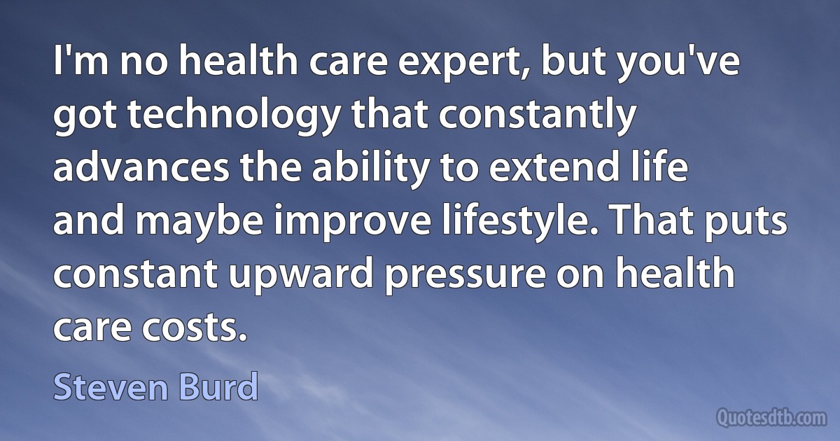 I'm no health care expert, but you've got technology that constantly advances the ability to extend life and maybe improve lifestyle. That puts constant upward pressure on health care costs. (Steven Burd)