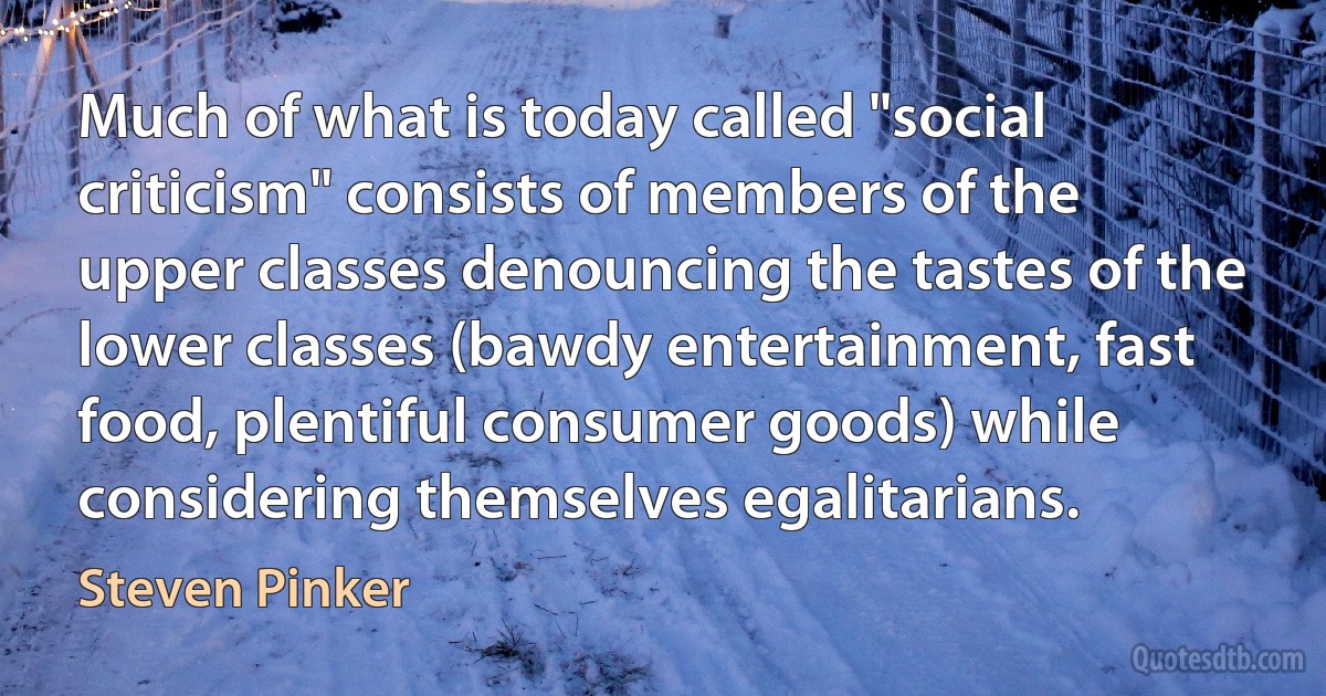 Much of what is today called "social criticism" consists of members of the upper classes denouncing the tastes of the lower classes (bawdy entertainment, fast food, plentiful consumer goods) while considering themselves egalitarians. (Steven Pinker)