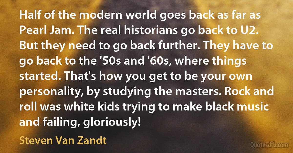 Half of the modern world goes back as far as Pearl Jam. The real historians go back to U2. But they need to go back further. They have to go back to the '50s and '60s, where things started. That's how you get to be your own personality, by studying the masters. Rock and roll was white kids trying to make black music and failing, gloriously! (Steven Van Zandt)