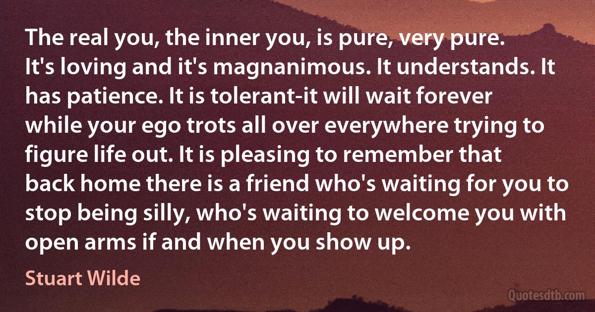 The real you, the inner you, is pure, very pure. It's loving and it's magnanimous. It understands. It has patience. It is tolerant-it will wait forever while your ego trots all over everywhere trying to figure life out. It is pleasing to remember that back home there is a friend who's waiting for you to stop being silly, who's waiting to welcome you with open arms if and when you show up. (Stuart Wilde)