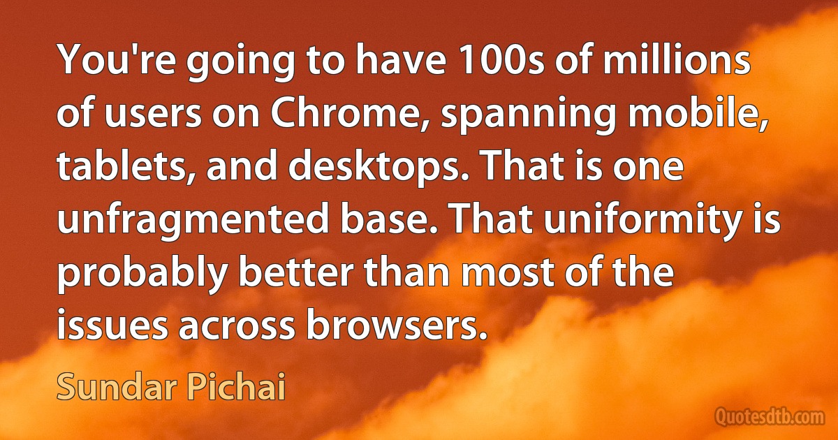 You're going to have 100s of millions of users on Chrome, spanning mobile, tablets, and desktops. That is one unfragmented base. That uniformity is probably better than most of the issues across browsers. (Sundar Pichai)