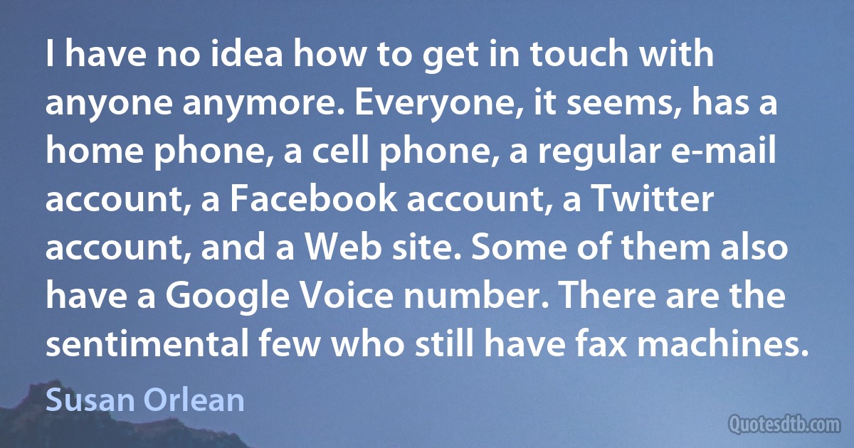 I have no idea how to get in touch with anyone anymore. Everyone, it seems, has a home phone, a cell phone, a regular e-mail account, a Facebook account, a Twitter account, and a Web site. Some of them also have a Google Voice number. There are the sentimental few who still have fax machines. (Susan Orlean)