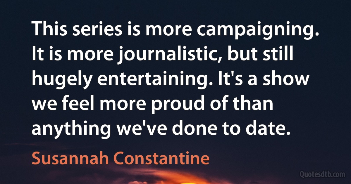 This series is more campaigning. It is more journalistic, but still hugely entertaining. It's a show we feel more proud of than anything we've done to date. (Susannah Constantine)