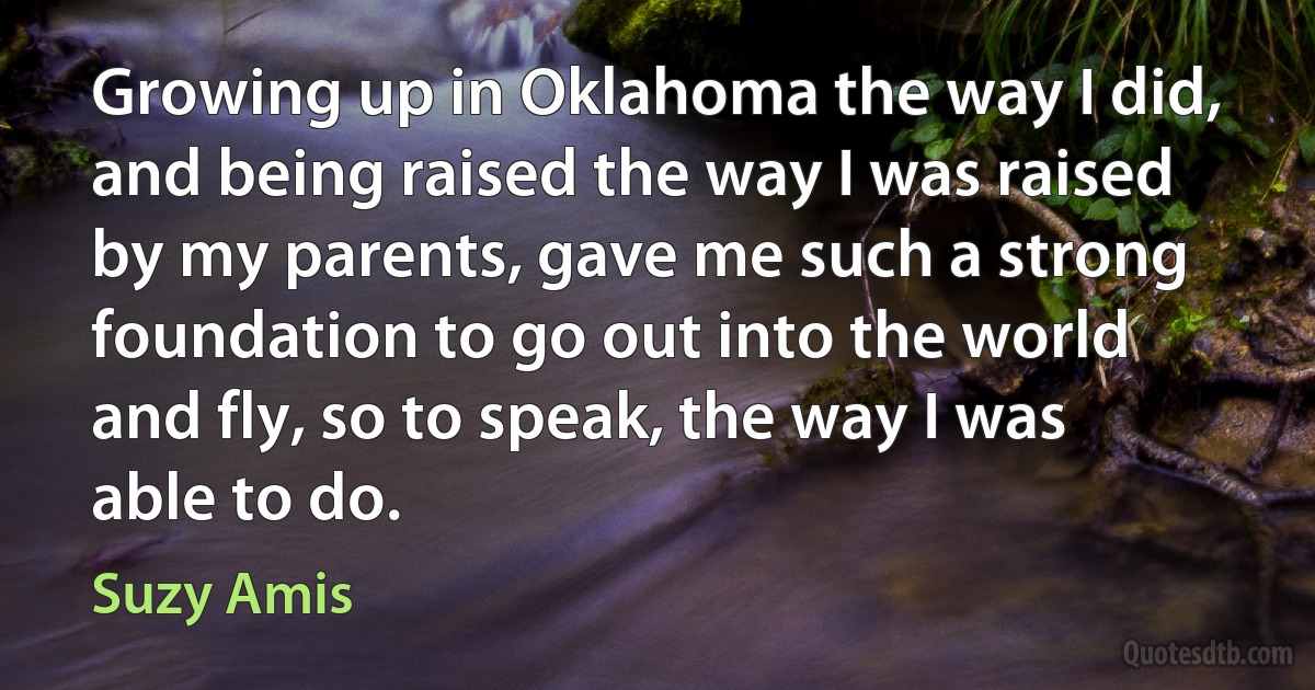 Growing up in Oklahoma the way I did, and being raised the way I was raised by my parents, gave me such a strong foundation to go out into the world and fly, so to speak, the way I was able to do. (Suzy Amis)