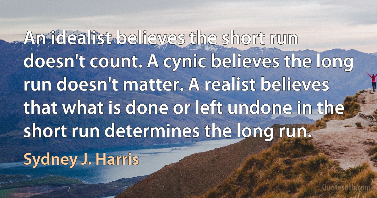 An idealist believes the short run doesn't count. A cynic believes the long run doesn't matter. A realist believes that what is done or left undone in the short run determines the long run. (Sydney J. Harris)