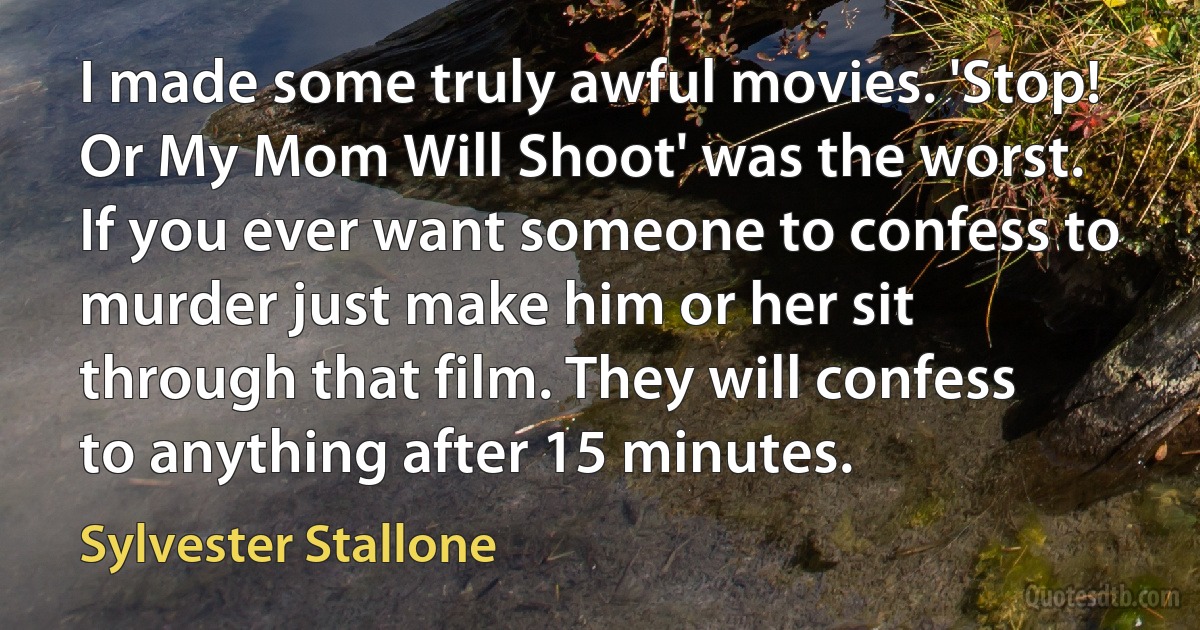 I made some truly awful movies. 'Stop! Or My Mom Will Shoot' was the worst. If you ever want someone to confess to murder just make him or her sit through that film. They will confess to anything after 15 minutes. (Sylvester Stallone)