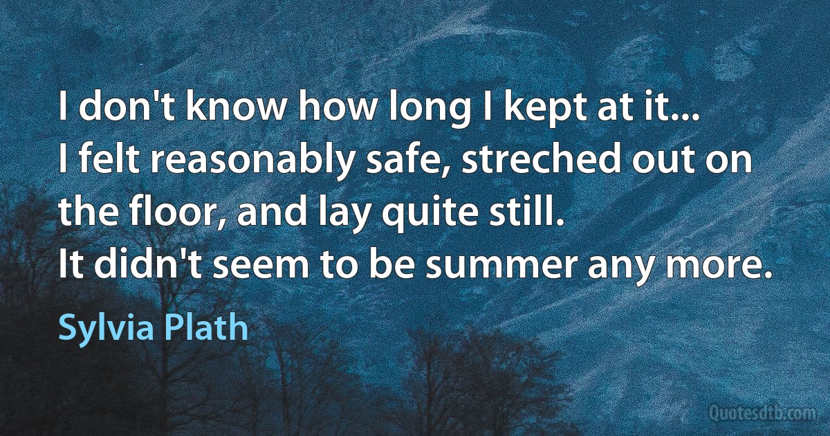 I don't know how long I kept at it...
I felt reasonably safe, streched out on the floor, and lay quite still.
It didn't seem to be summer any more. (Sylvia Plath)