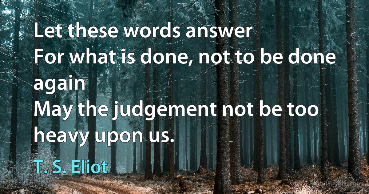 Let these words answer
For what is done, not to be done again
May the judgement not be too heavy upon us. (T. S. Eliot)