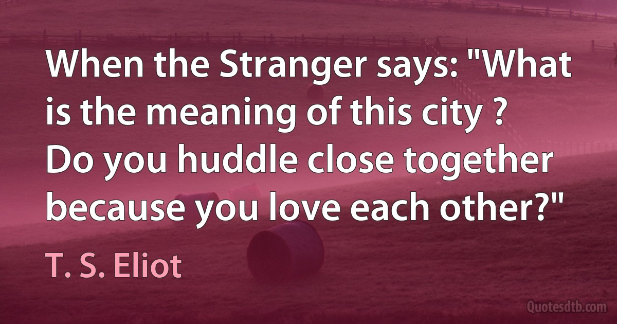 When the Stranger says: "What is the meaning of this city ?
Do you huddle close together because you love each other?" (T. S. Eliot)