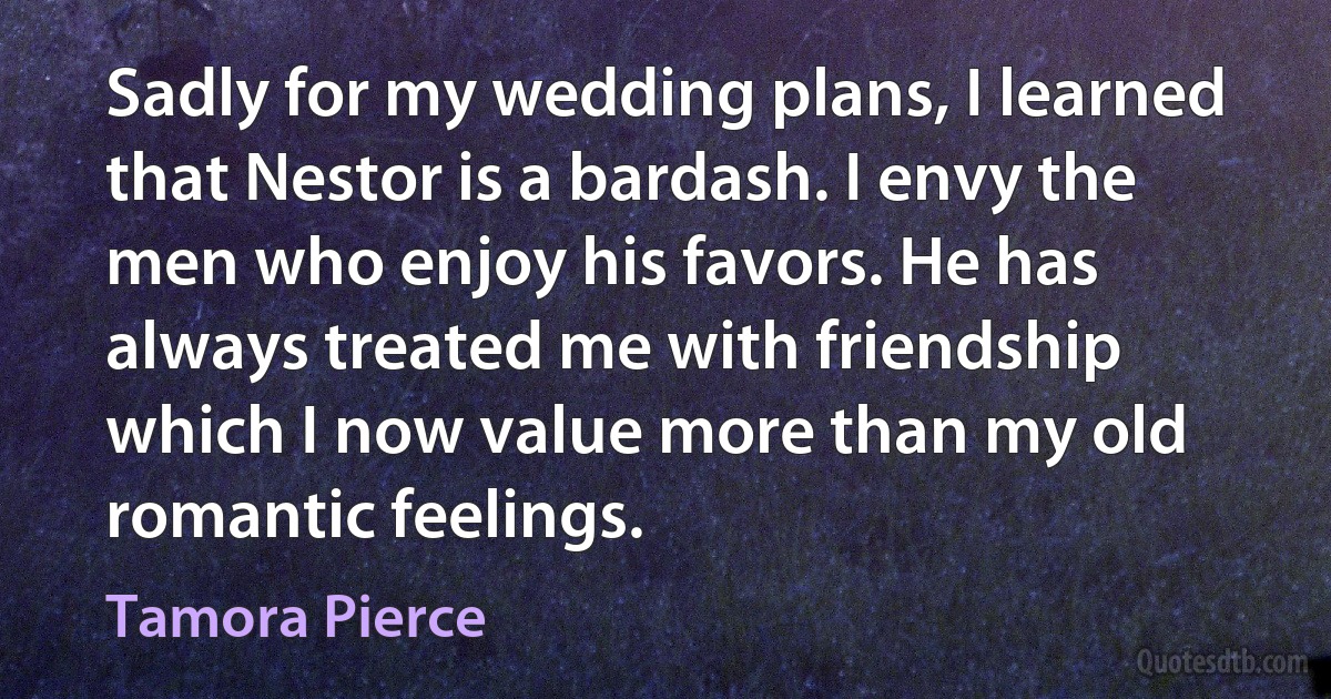 Sadly for my wedding plans, I learned that Nestor is a bardash. I envy the men who enjoy his favors. He has always treated me with friendship which I now value more than my old romantic feelings. (Tamora Pierce)