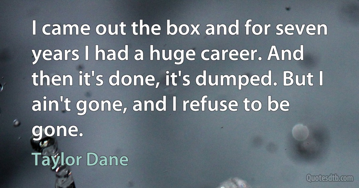 I came out the box and for seven years I had a huge career. And then it's done, it's dumped. But I ain't gone, and I refuse to be gone. (Taylor Dane)