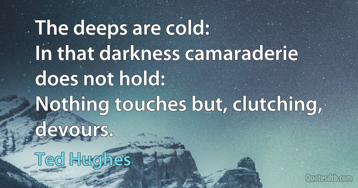 The deeps are cold:
In that darkness camaraderie does not hold:
Nothing touches but, clutching, devours. (Ted Hughes)