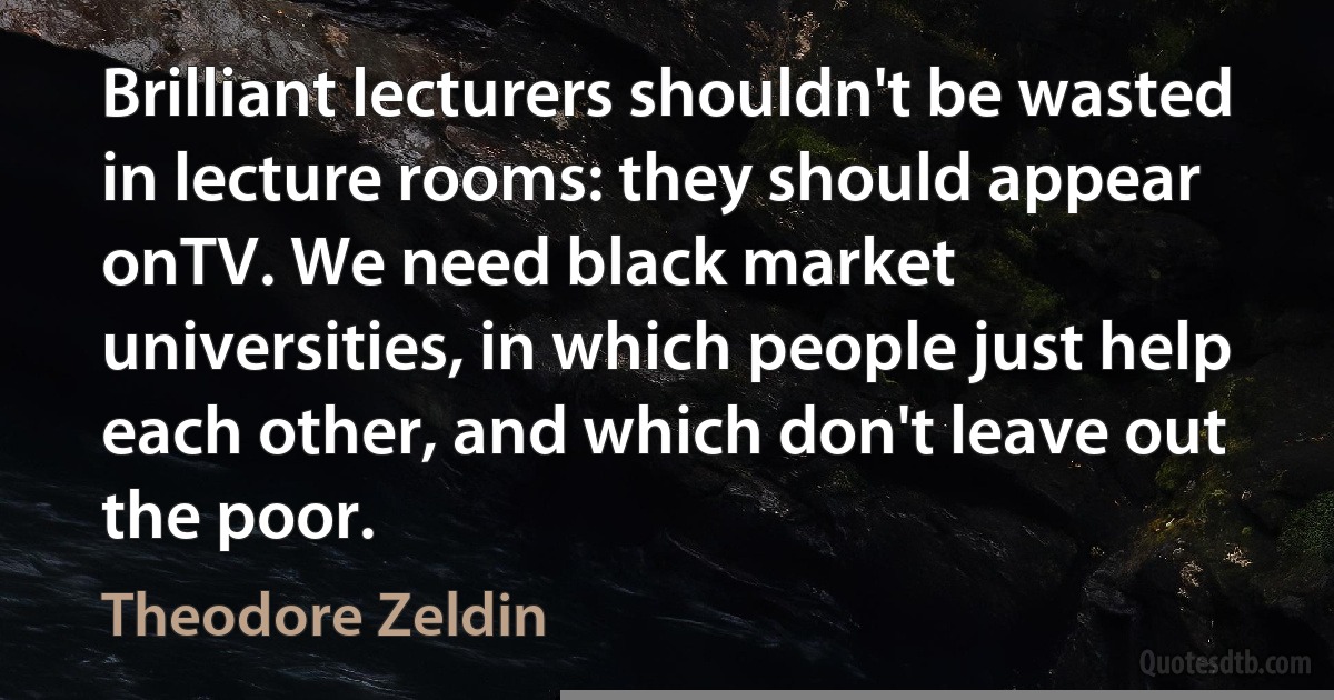 Brilliant lecturers shouldn't be wasted in lecture rooms: they should appear onTV. We need black market universities, in which people just help each other, and which don't leave out the poor. (Theodore Zeldin)