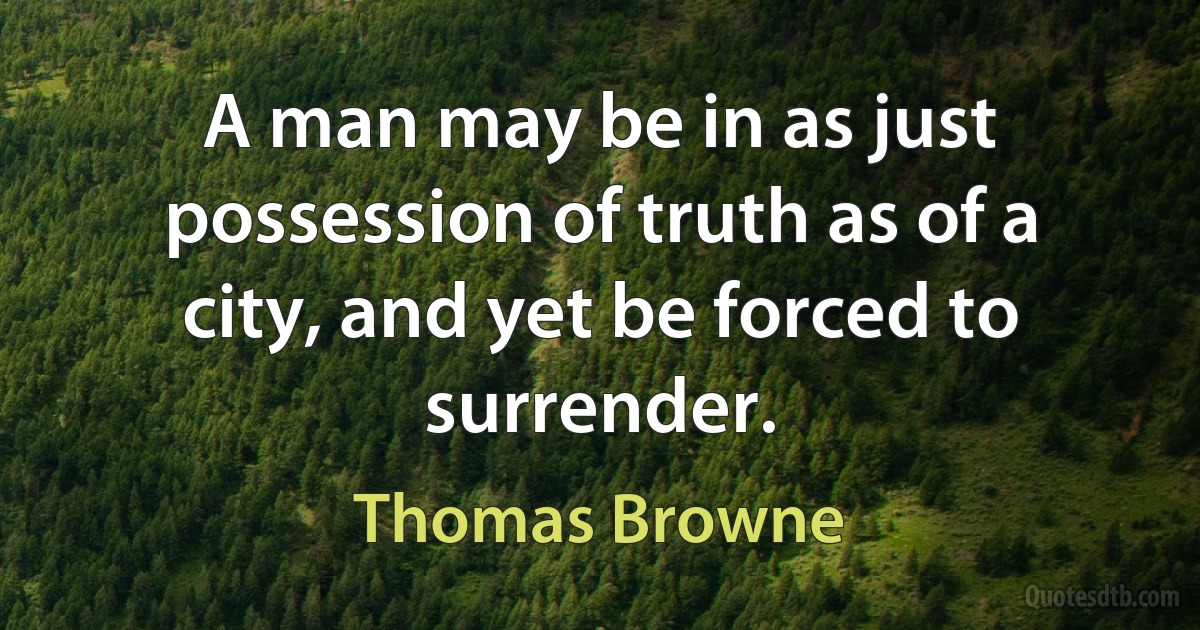 A man may be in as just possession of truth as of a city, and yet be forced to surrender. (Thomas Browne)