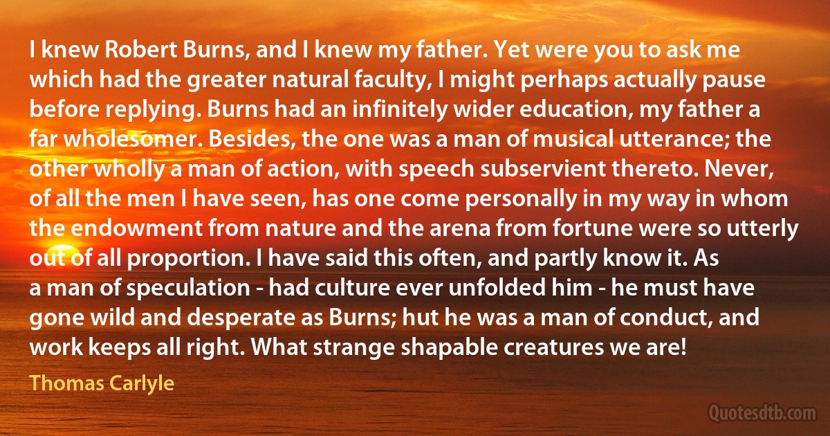 I knew Robert Burns, and I knew my father. Yet were you to ask me which had the greater natural faculty, I might perhaps actually pause before replying. Burns had an infinitely wider education, my father a far wholesomer. Besides, the one was a man of musical utterance; the other wholly a man of action, with speech subservient thereto. Never, of all the men I have seen, has one come personally in my way in whom the endowment from nature and the arena from fortune were so utterly out of all proportion. I have said this often, and partly know it. As a man of speculation - had culture ever unfolded him - he must have gone wild and desperate as Burns; hut he was a man of conduct, and work keeps all right. What strange shapable creatures we are! (Thomas Carlyle)