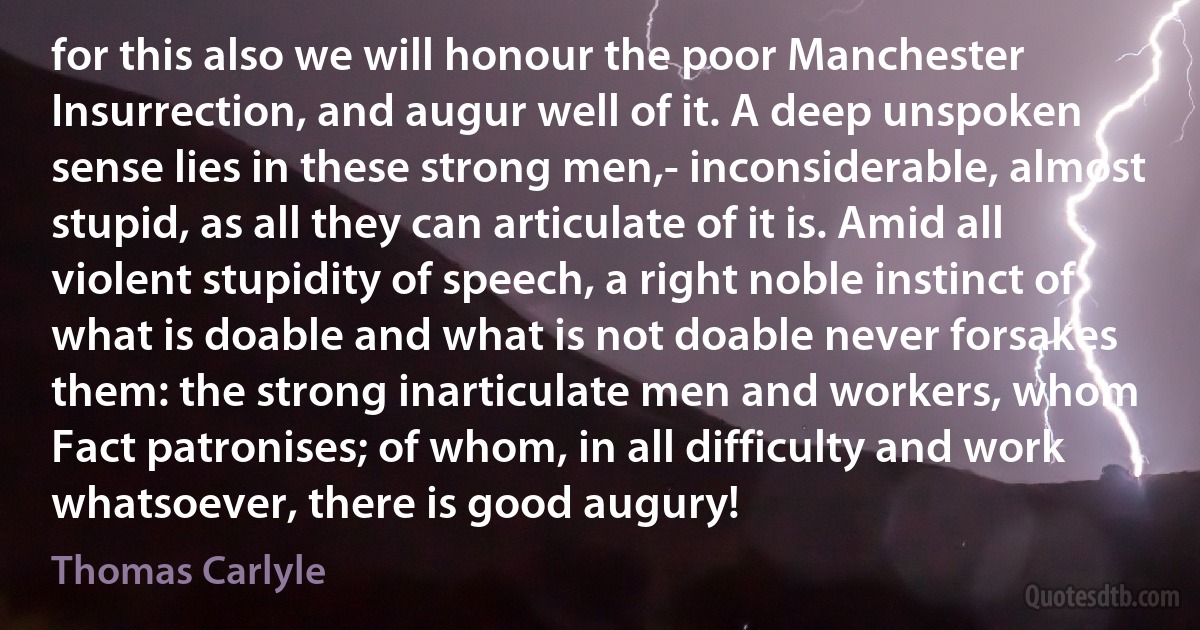 for this also we will honour the poor Manchester Insurrection, and augur well of it. A deep unspoken sense lies in these strong men,- inconsiderable, almost stupid, as all they can articulate of it is. Amid all violent stupidity of speech, a right noble instinct of what is doable and what is not doable never forsakes them: the strong inarticulate men and workers, whom Fact patronises; of whom, in all difficulty and work whatsoever, there is good augury! (Thomas Carlyle)