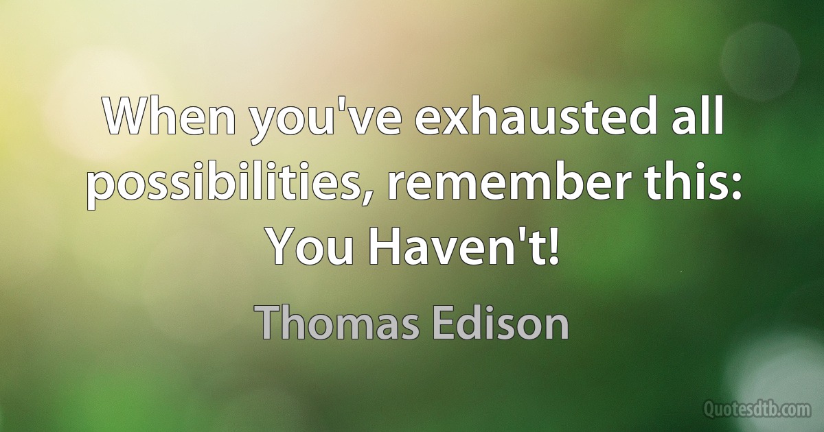 When you've exhausted all possibilities, remember this: You Haven't! (Thomas Edison)