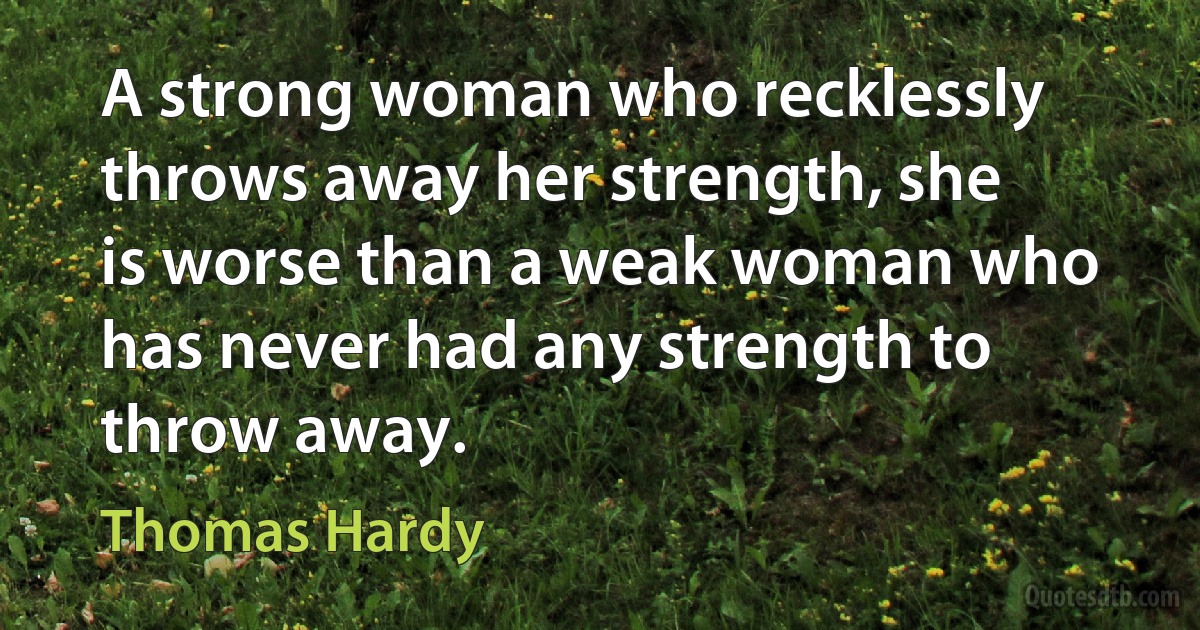 A strong woman who recklessly throws away her strength, she is worse than a weak woman who has never had any strength to throw away. (Thomas Hardy)