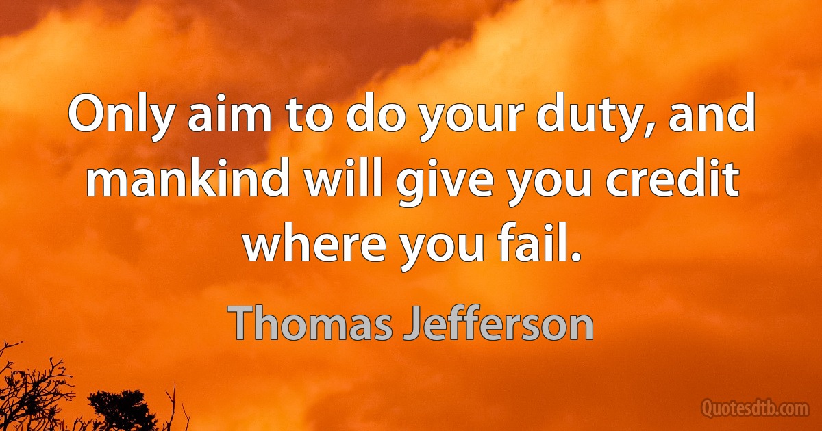 Only aim to do your duty, and mankind will give you credit where you fail. (Thomas Jefferson)