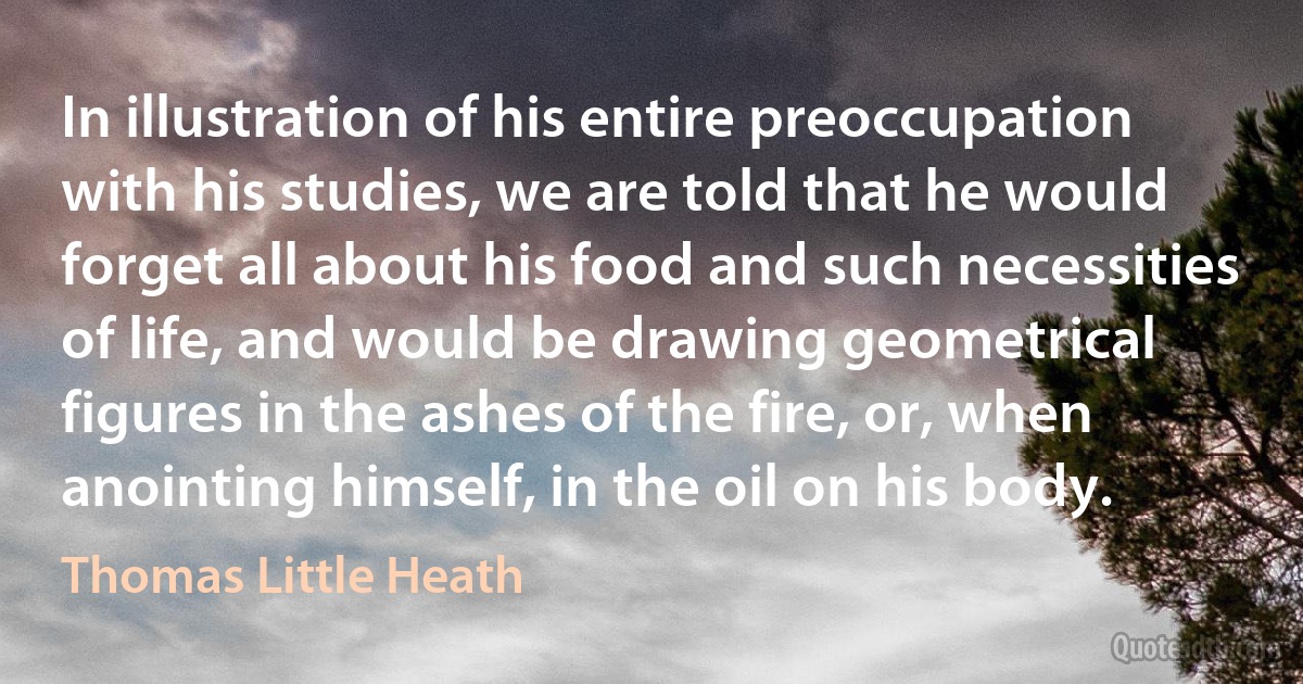 In illustration of his entire preoccupation with his studies, we are told that he would forget all about his food and such necessities of life, and would be drawing geometrical figures in the ashes of the fire, or, when anointing himself, in the oil on his body. (Thomas Little Heath)