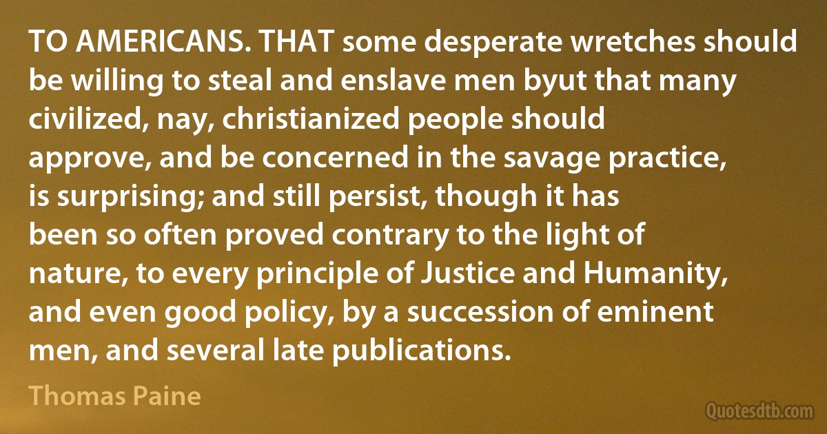 TO AMERICANS. THAT some desperate wretches should be willing to steal and enslave men byut that many civilized, nay, christianized people should approve, and be concerned in the savage practice, is surprising; and still persist, though it has been so often proved contrary to the light of nature, to every principle of Justice and Humanity, and even good policy, by a succession of eminent men, and several late publications. (Thomas Paine)