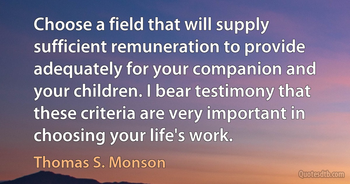 Choose a field that will supply sufficient remuneration to provide adequately for your companion and your children. I bear testimony that these criteria are very important in choosing your life's work. (Thomas S. Monson)