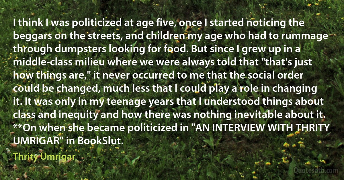 I think I was politicized at age five, once I started noticing the beggars on the streets, and children my age who had to rummage through dumpsters looking for food. But since I grew up in a middle-class milieu where we were always told that "that's just how things are," it never occurred to me that the social order could be changed, much less that I could play a role in changing it. It was only in my teenage years that I understood things about class and inequity and how there was nothing inevitable about it. **On when she became politicized in "AN INTERVIEW WITH THRITY UMRIGAR" in BookSlut. (Thrity Umrigar)