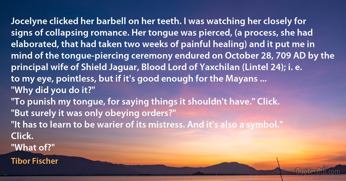 Jocelyne clicked her barbell on her teeth. I was watching her closely for signs of collapsing romance. Her tongue was pierced, (a process, she had elaborated, that had taken two weeks of painful healing) and it put me in mind of the tongue-piercing ceremony endured on October 28, 709 AD by the principal wife of Shield Jaguar, Blood Lord of Yaxchilan (Lintel 24); i. e. to my eye, pointless, but if it's good enough for the Mayans ...
"Why did you do it?"
"To punish my tongue, for saying things it shouldn't have." Click.
"But surely it was only obeying orders?"
"It has to learn to be warier of its mistress. And it's also a symbol." Click.
"What of?" (Tibor Fischer)