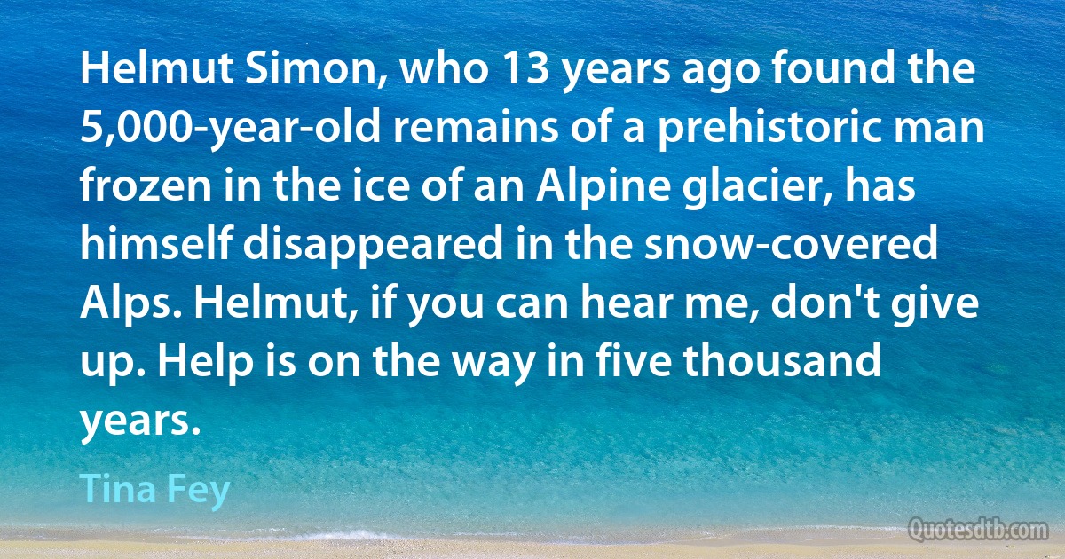 Helmut Simon, who 13 years ago found the 5,000-year-old remains of a prehistoric man frozen in the ice of an Alpine glacier, has himself disappeared in the snow-covered Alps. Helmut, if you can hear me, don't give up. Help is on the way in five thousand years. (Tina Fey)