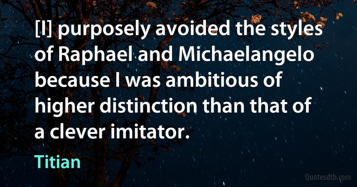 [I] purposely avoided the styles of Raphael and Michaelangelo because I was ambitious of higher distinction than that of a clever imitator. (Titian)