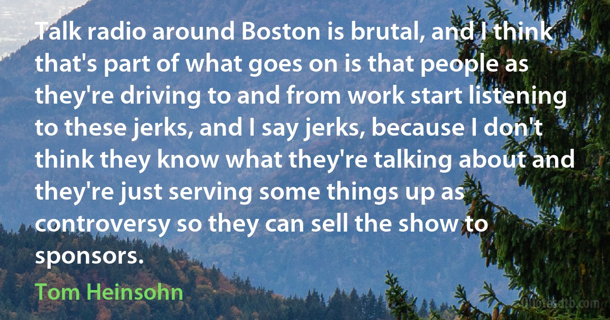 Talk radio around Boston is brutal, and I think that's part of what goes on is that people as they're driving to and from work start listening to these jerks, and I say jerks, because I don't think they know what they're talking about and they're just serving some things up as controversy so they can sell the show to sponsors. (Tom Heinsohn)