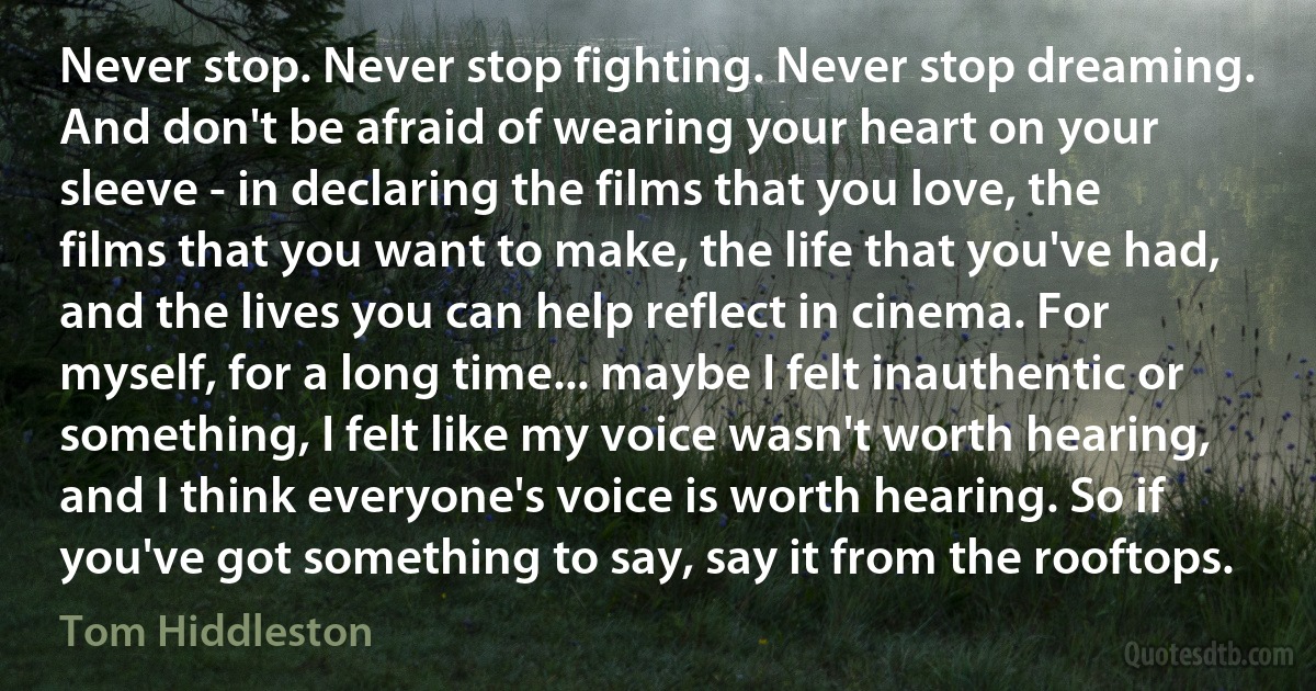 Never stop. Never stop fighting. Never stop dreaming. And don't be afraid of wearing your heart on your sleeve - in declaring the films that you love, the films that you want to make, the life that you've had, and the lives you can help reflect in cinema. For myself, for a long time... maybe I felt inauthentic or something, I felt like my voice wasn't worth hearing, and I think everyone's voice is worth hearing. So if you've got something to say, say it from the rooftops. (Tom Hiddleston)